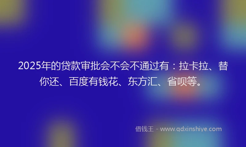 2025年的贷款审批会不会不通过有：拉卡拉、替你还、百度有钱花、东方汇、省呗等。