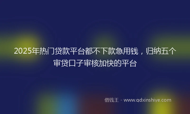 2025年热门贷款平台都不下款急用钱，归纳五个审贷口子审核加快的平台