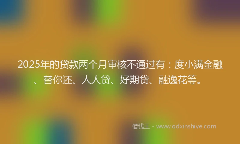 2025年的贷款两个月审核不通过有：度小满金融、替你还、人人贷、好期贷、融逸花等。