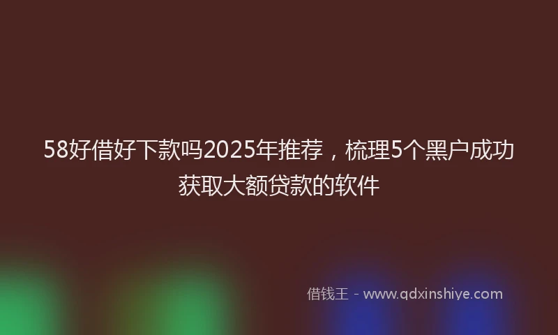 58好借好下款吗2025年推荐，梳理5个黑户成功获取大额贷款的软件