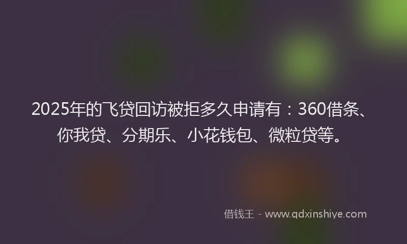 2025年的飞贷回访被拒多久申请有：360借条、你我贷、分期乐、小花钱包、微粒贷等。