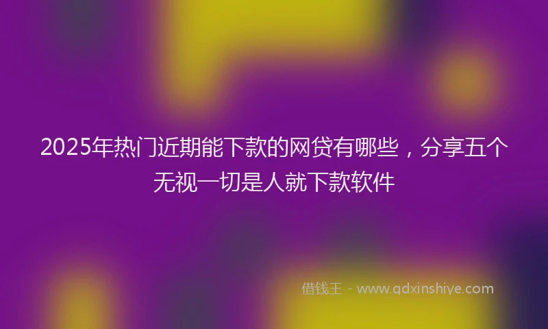 2025年热门近期能下款的网贷有哪些，分享五个无视一切是人就下款软件