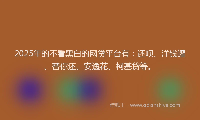 2025年的不看黑白的网贷平台有：还呗、洋钱罐、替你还、安逸花、柯基贷等。