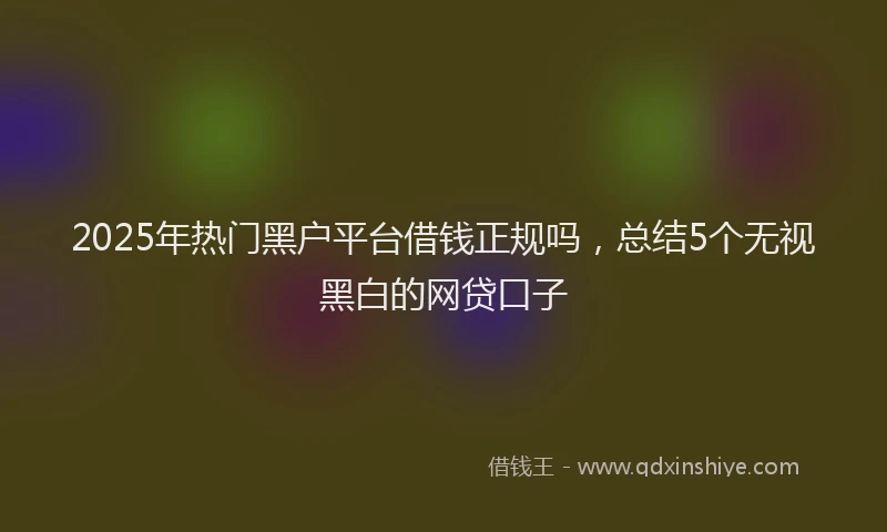 2025年热门黑户平台借钱正规吗，总结5个无视黑白的网贷口子