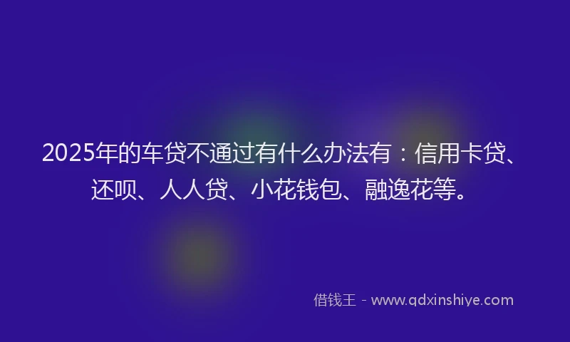 2025年的车贷不通过有什么办法有：信用卡贷、还呗、人人贷、小花钱包、融逸花等。