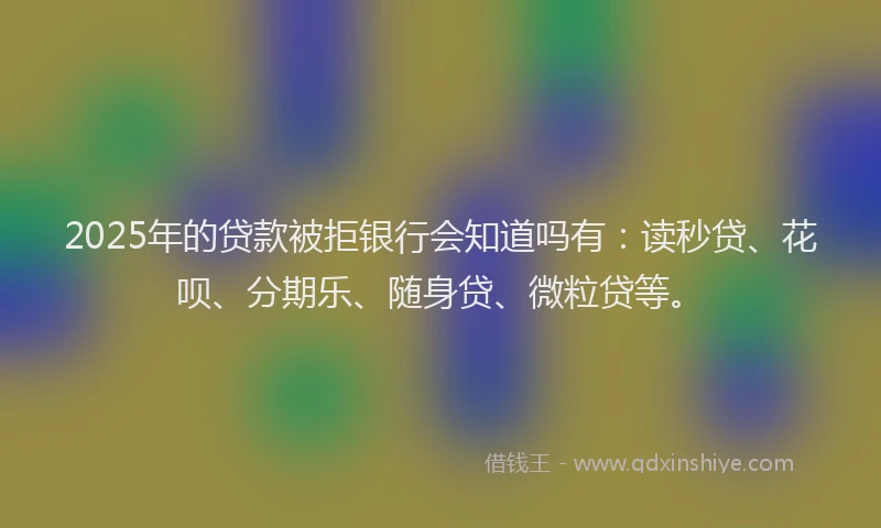 2025年的贷款被拒银行会知道吗有：读秒贷、花呗、分期乐、随身贷、微粒贷等。