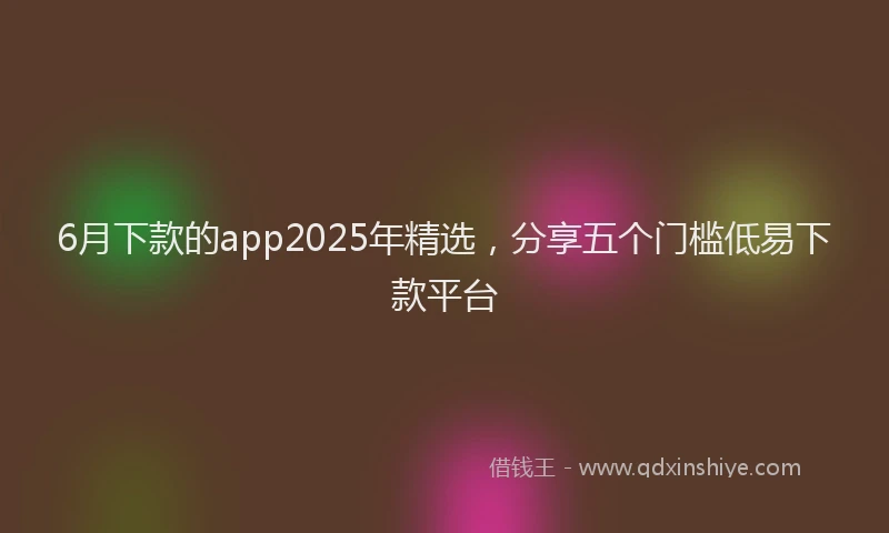 6月下款的app2025年精选，分享五个门槛低易下款平台