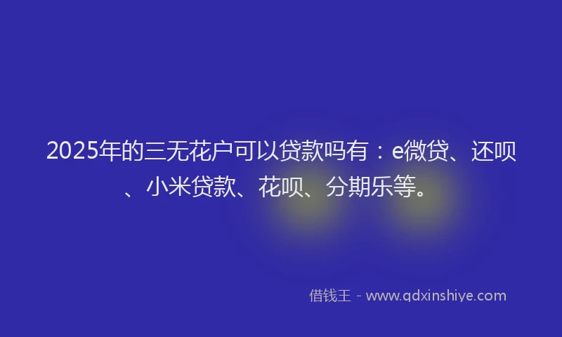 2025年的三无花户可以贷款吗有：e微贷、还呗、小米贷款、花呗、分期乐等。