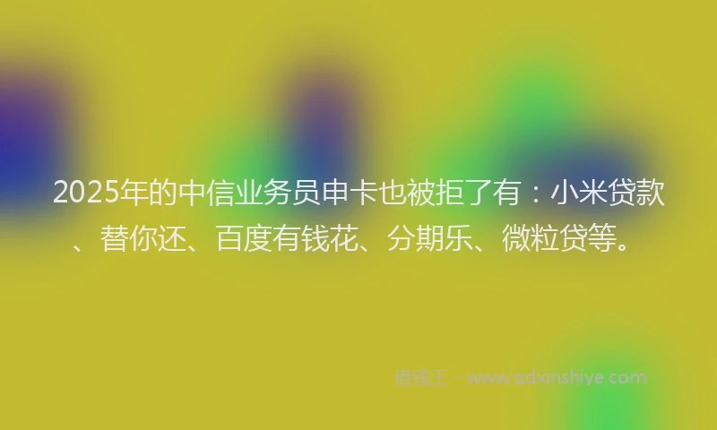 2025年的中信业务员申卡也被拒了有：小米贷款、替你还、百度有钱花、分期乐、微粒贷等。