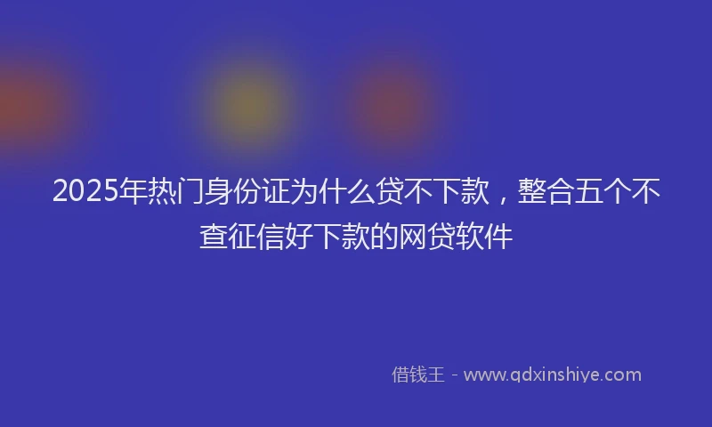 2025年热门身份证为什么贷不下款，整合五个不查征信好下款的网贷软件