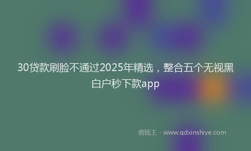 30贷款刷脸不通过2025年精选，整合五个无视黑白户秒下款app