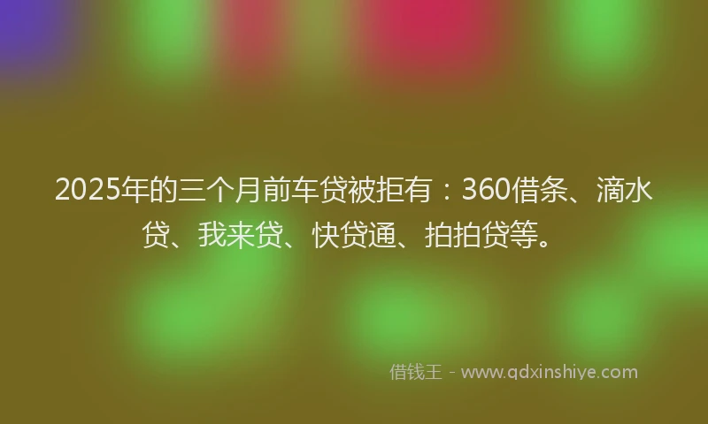 2025年的三个月前车贷被拒有：360借条、滴水贷、我来贷、快贷通、拍拍贷等。