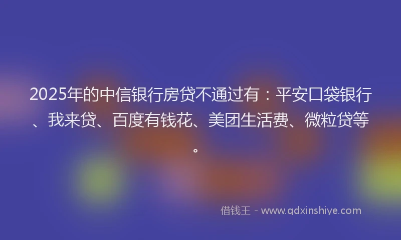 2025年的中信银行房贷不通过有：平安口袋银行、我来贷、百度有钱花、美团生活费、微粒贷等。