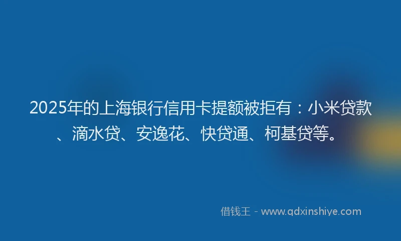 2025年的上海银行信用卡提额被拒有：小米贷款、滴水贷、安逸花、快贷通、柯基贷等。