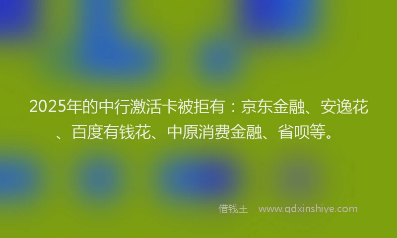 2025年的中行激活卡被拒有：京东金融、安逸花、百度有钱花、中原消费金融、省呗等。