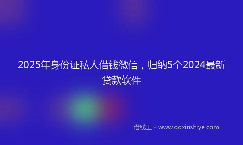 2025年身份证私人借钱微信，归纳5个2024最新贷款软件