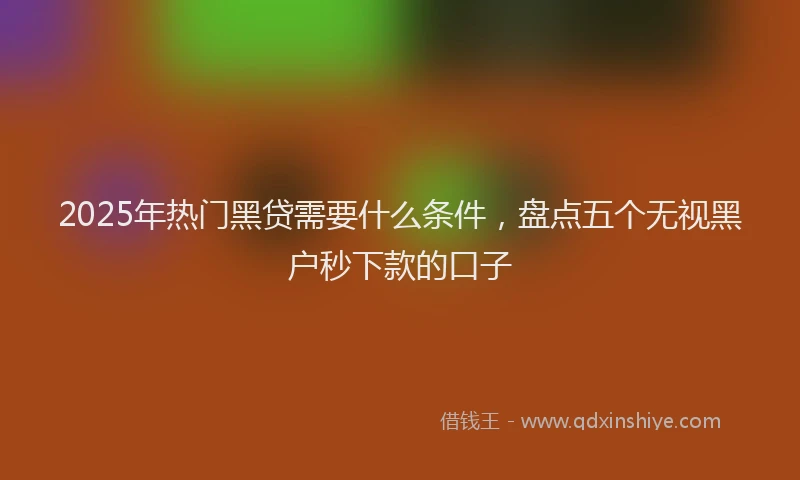 2025年热门黑贷需要什么条件，盘点五个无视黑户秒下款的口子