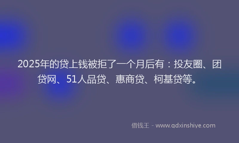 2025年的贷上钱被拒了一个月后有：投友圈、团贷网、51人品贷、惠商贷、柯基贷等。