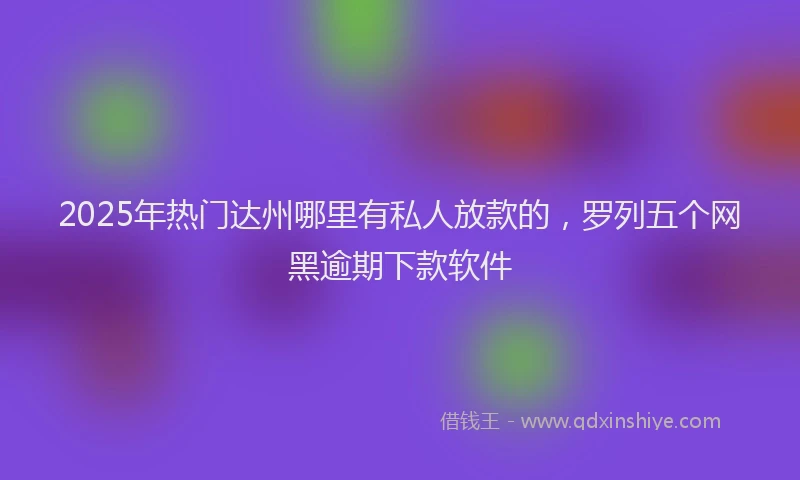2025年热门达州哪里有私人放款的，罗列五个网黑逾期下款软件