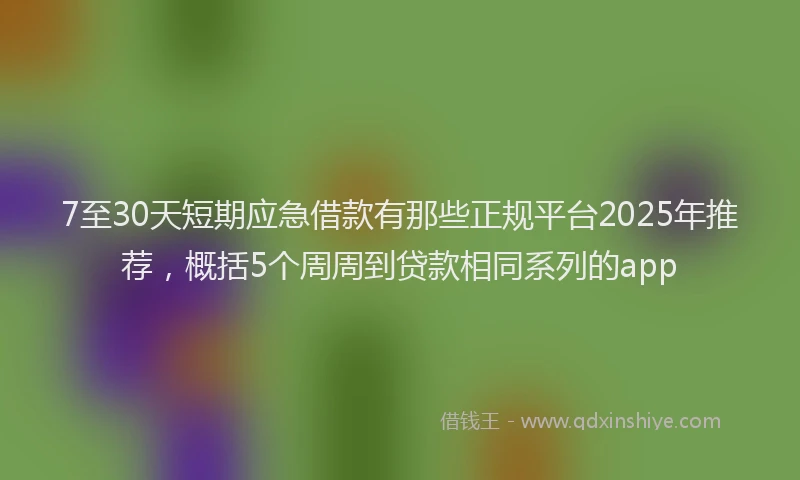 7至30天短期应急借款有那些正规平台2025年推荐，概括5个周周到贷款相同系列的app