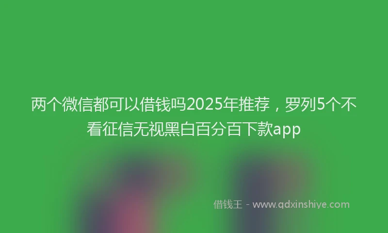 两个微信都可以借钱吗2025年推荐，罗列5个不看征信无视黑白百分百下款app