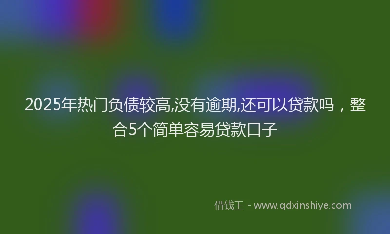 2025年热门负债较高,没有逾期,还可以贷款吗，整合5个简单容易贷款口子
