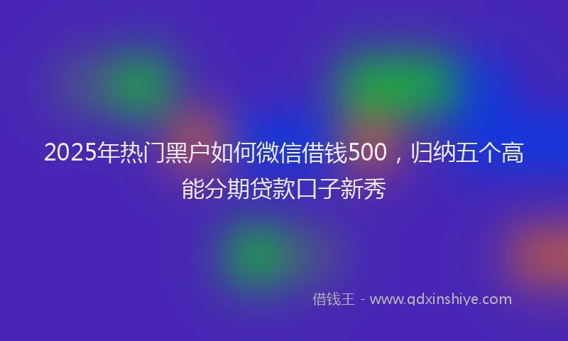 2025年热门黑户如何微信借钱500，归纳五个高能分期贷款口子新秀
