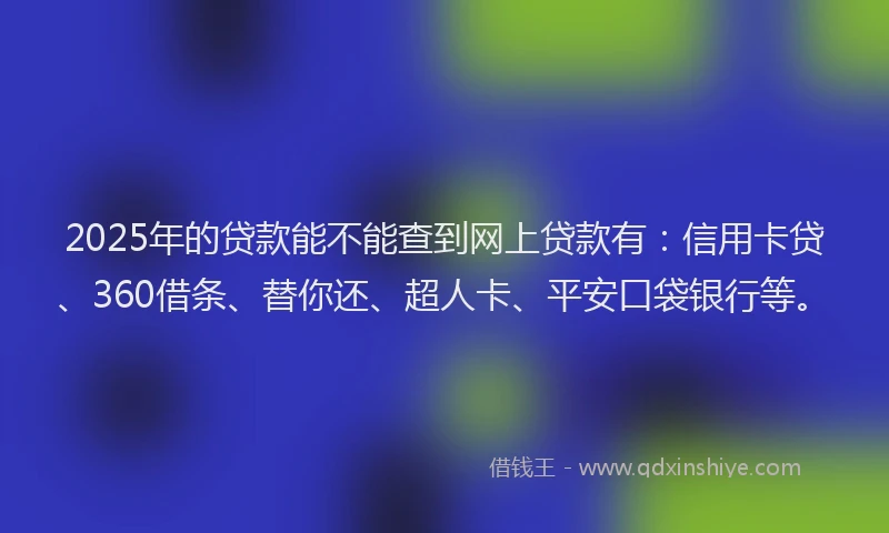 2025年的贷款能不能查到网上贷款有：信用卡贷、360借条、替你还、超人卡、平安口袋银行等。