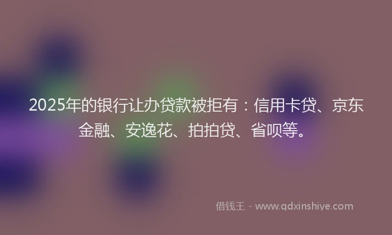 2025年的银行让办贷款被拒有：信用卡贷、京东金融、安逸花、拍拍贷、省呗等。