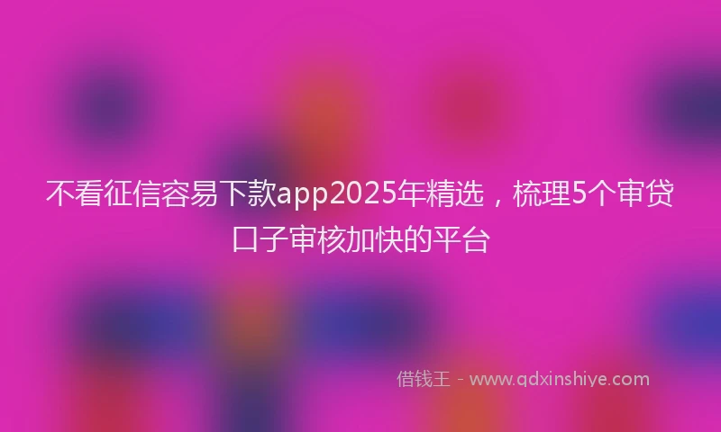不看征信容易下款app2025年精选，梳理5个审贷口子审核加快的平台