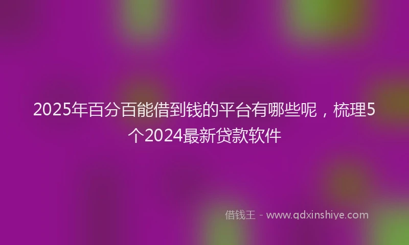 2025年百分百能借到钱的平台有哪些呢，梳理5个2024最新贷款软件