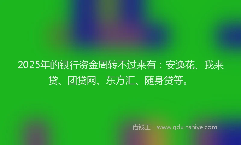 2025年的银行资金周转不过来有：安逸花、我来贷、团贷网、东方汇、随身贷等。
