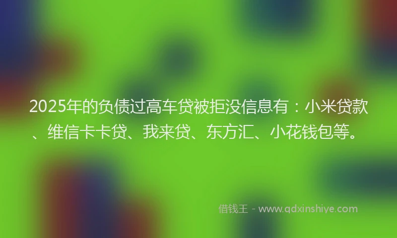 2025年的负债过高车贷被拒没信息有：小米贷款、维信卡卡贷、我来贷、东方汇、小花钱包等。