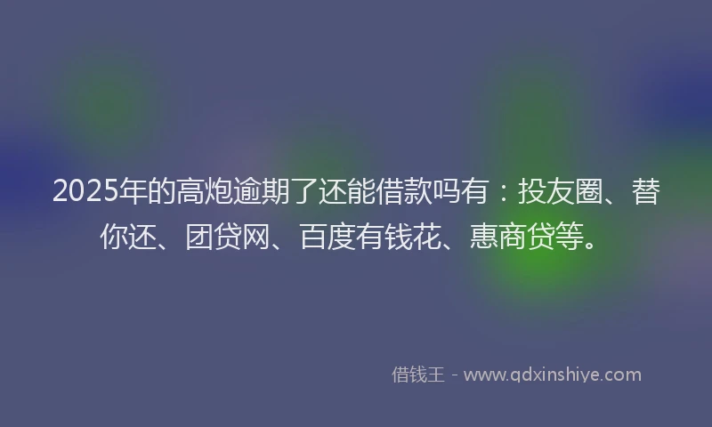 2025年的高炮逾期了还能借款吗有：投友圈、替你还、团贷网、百度有钱花、惠商贷等。