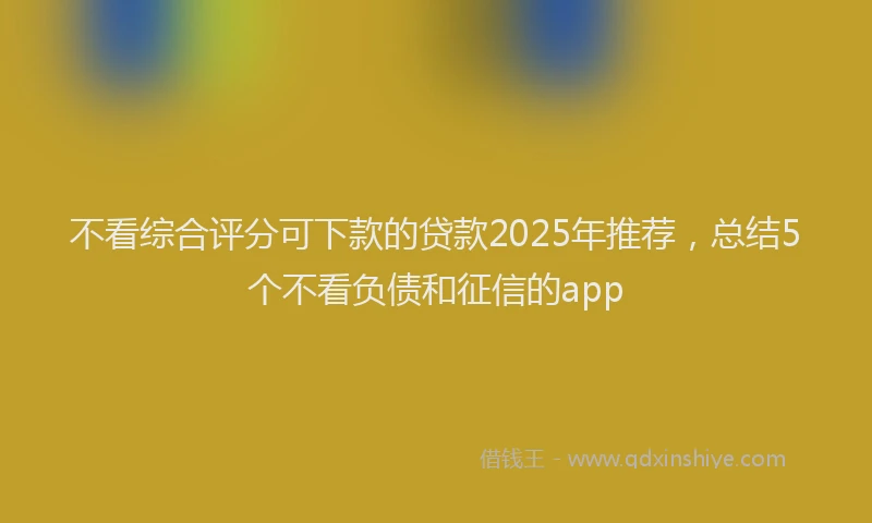 不看综合评分可下款的贷款2025年推荐，总结5个不看负债和征信的app