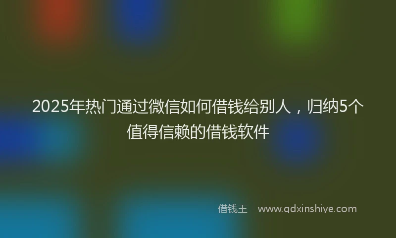 2025年热门通过微信如何借钱给别人，归纳5个值得信赖的借钱软件