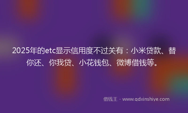2025年的etc显示信用度不过关有：小米贷款、替你还、你我贷、小花钱包、微博借钱等。