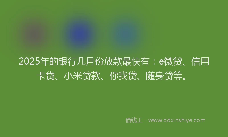 2025年的银行几月份放款最快有：e微贷、信用卡贷、小米贷款、你我贷、随身贷等。