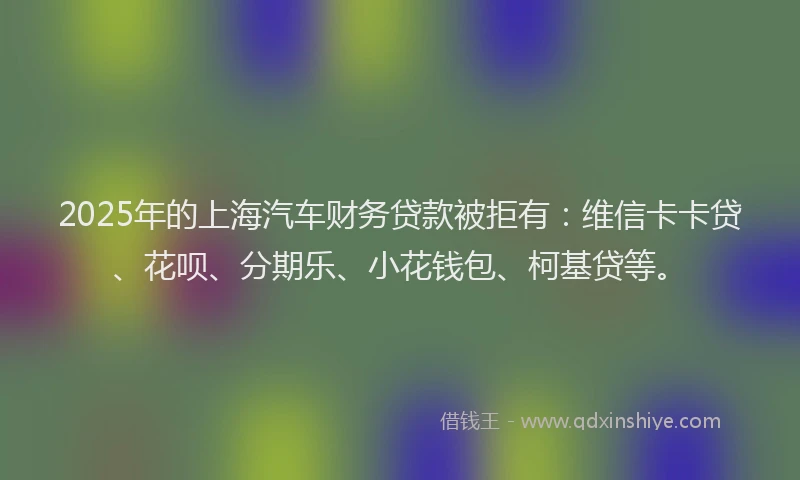 2025年的上海汽车财务贷款被拒有：维信卡卡贷、花呗、分期乐、小花钱包、柯基贷等。