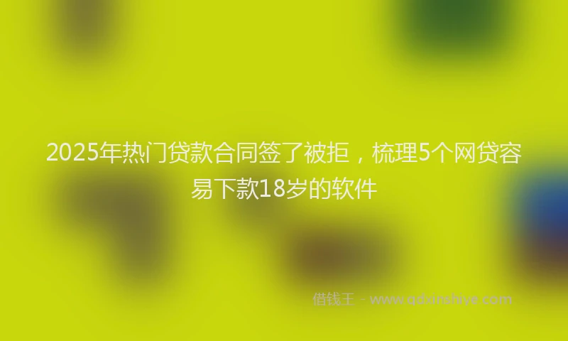 2025年热门贷款合同签了被拒，梳理5个网贷容易下款18岁的软件