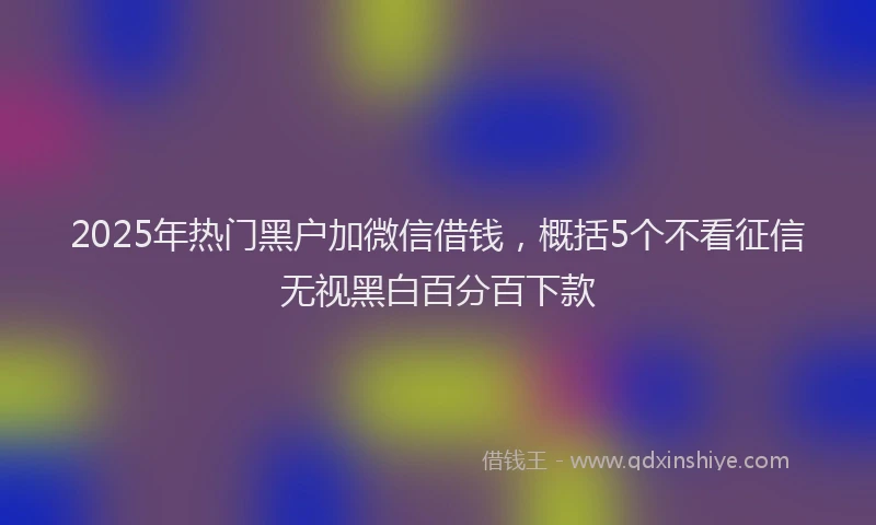 2025年热门黑户加微信借钱，概括5个不看征信无视黑白百分百下款