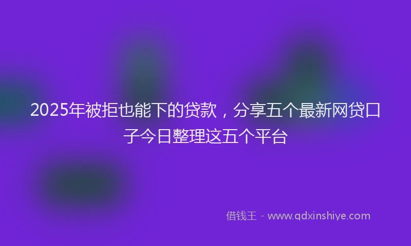 2025年被拒也能下的贷款，分享五个最新网贷口子今日整理这五个平台