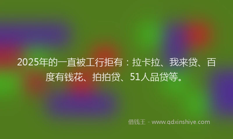 2025年的一直被工行拒有：拉卡拉、我来贷、百度有钱花、拍拍贷、51人品贷等。