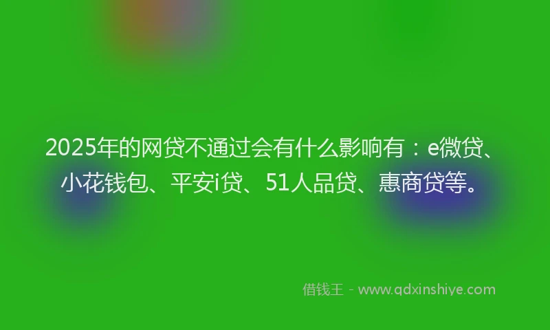 2025年的网贷不通过会有什么影响有：e微贷、小花钱包、平安i贷、51人品贷、惠商贷等。