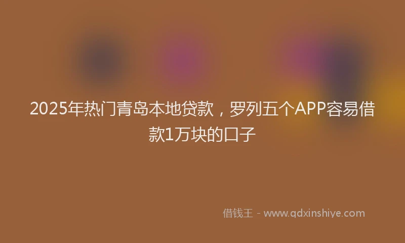 2025年热门青岛本地贷款，罗列五个APP容易借款1万块的口子