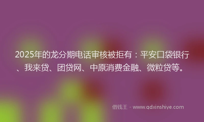 2025年的龙分期电话审核被拒有：平安口袋银行、我来贷、团贷网、中原消费金融、微粒贷等。