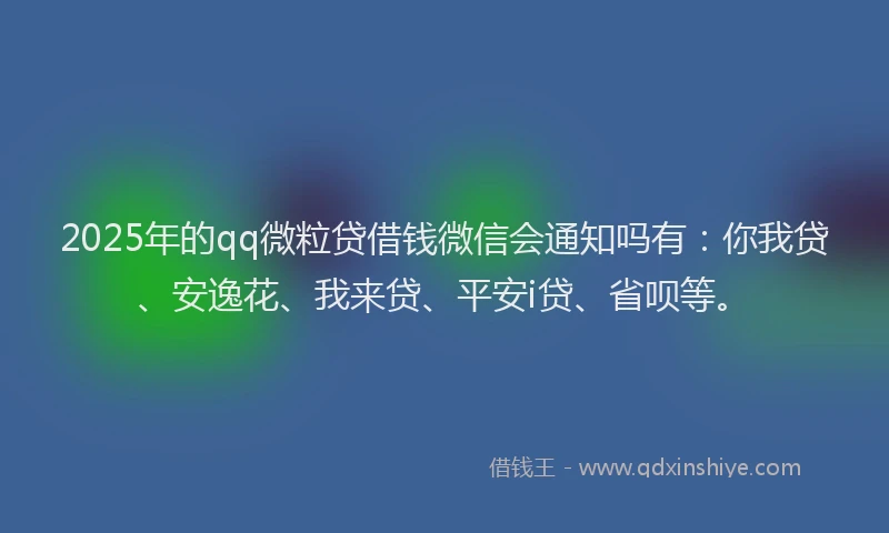 2025年的qq微粒贷借钱微信会通知吗有：你我贷、安逸花、我来贷、平安i贷、省呗等。