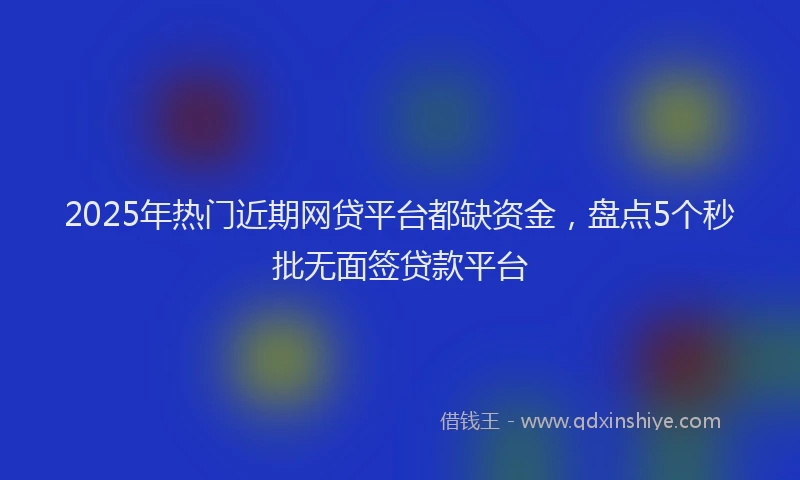 2025年热门近期网贷平台都缺资金，盘点5个秒批无面签贷款平台
