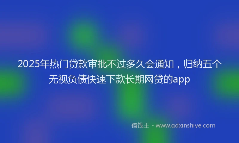 2025年热门贷款审批不过多久会通知，归纳五个无视负债快速下款长期网贷的app