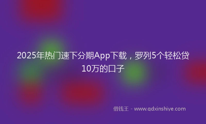 2025年热门速下分期App下载，罗列5个轻松贷10万的口子